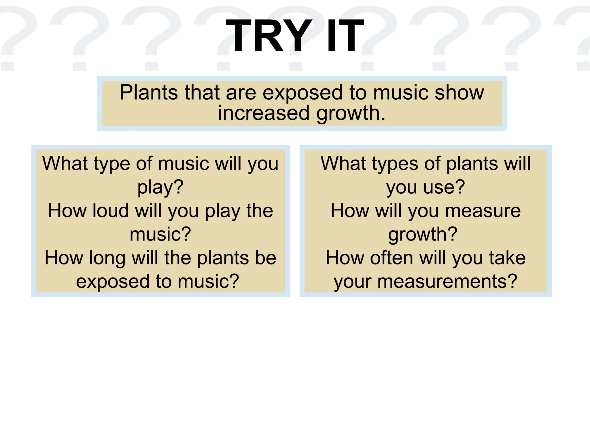 TRY IT
Plants that are exposed to music show
increased growth.
What type of music will you
play?
How loud will you play the
music?
How long will the plants be
exposed to music?
What types of plants will
you use?
How will you measure
growth?
How often will you take
your measurements?
 