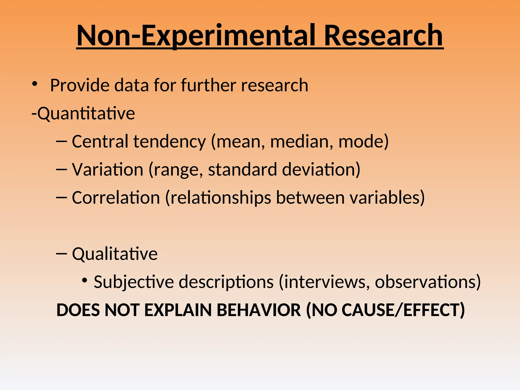 Non-Experimental Research
• Provide data for further research
-Quantitative
– Central tendency (mean, median, mode)
– Variation (range, standard deviation)
– Correlation (relationships between variables)
– Qualitative
• Subjective descriptions (interviews, observations)
DOES NOT EXPLAIN BEHAVIOR (NO CAUSE/EFFECT)
 