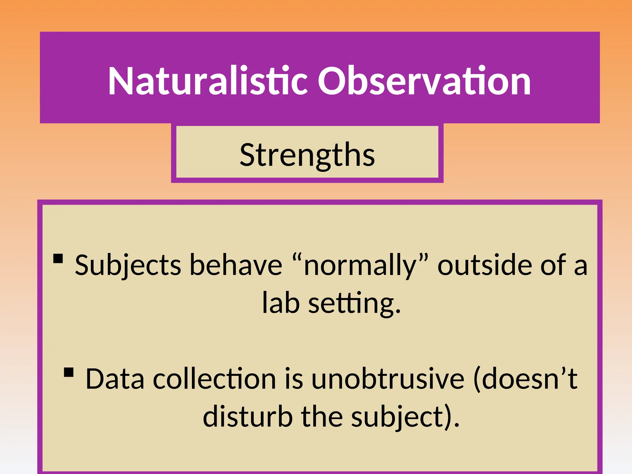 Naturalistic Observation
Strengths
 Subjects behave “normally” outside of a
lab setting.
 Data collection is unobtrusive (doesn’t
disturb the subject).
 