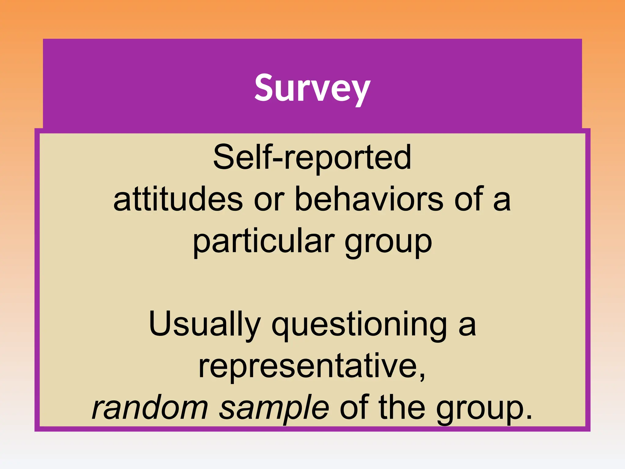 Survey
Self-reported
attitudes or behaviors of a
particular group
Usually questioning a
representative,
random sample of the group.
 