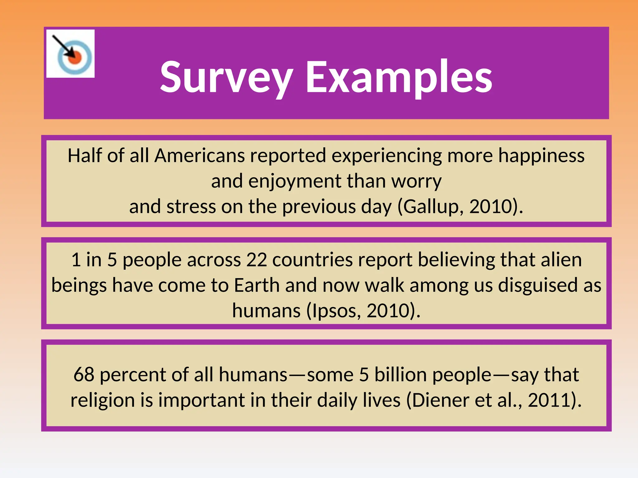 Survey Examples
Half of all Americans reported experiencing more happiness
and enjoyment than worry
and stress on the previous day (Gallup, 2010).
1 in 5 people across 22 countries report believing that alien
beings have come to Earth and now walk among us disguised as
humans (Ipsos, 2010).
68 percent of all humans—some 5 billion people—say that
religion is important in their daily lives (Diener et al., 2011).
 