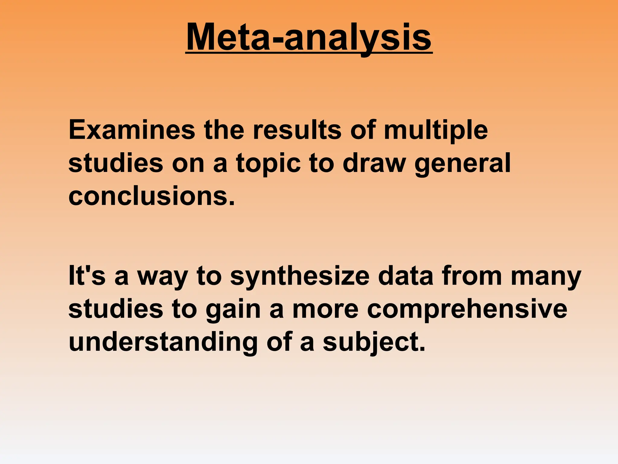 Meta-analysis
Examines the results of multiple
studies on a topic to draw general
conclusions.
It's a way to synthesize data from many
studies to gain a more comprehensive
understanding of a subject.
 