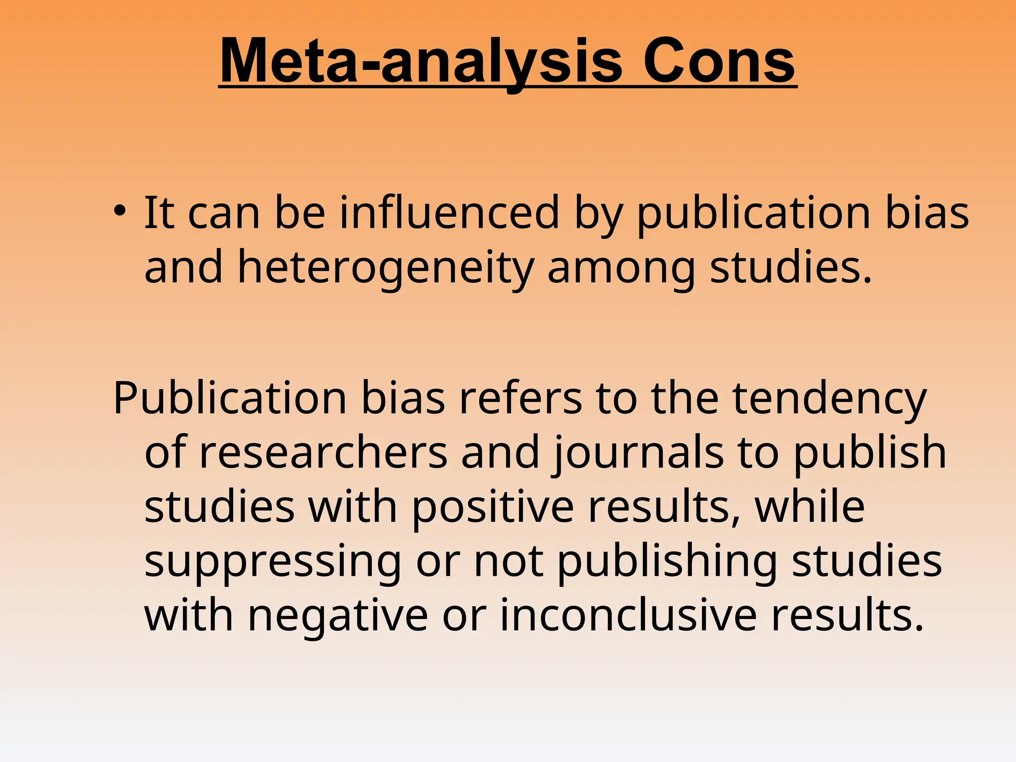Meta-analysis Cons
• It can be influenced by publication bias
and heterogeneity among studies.
Publication bias refers to the tendency
of researchers and journals to publish
studies with positive results, while
suppressing or not publishing studies
with negative or inconclusive results.
 