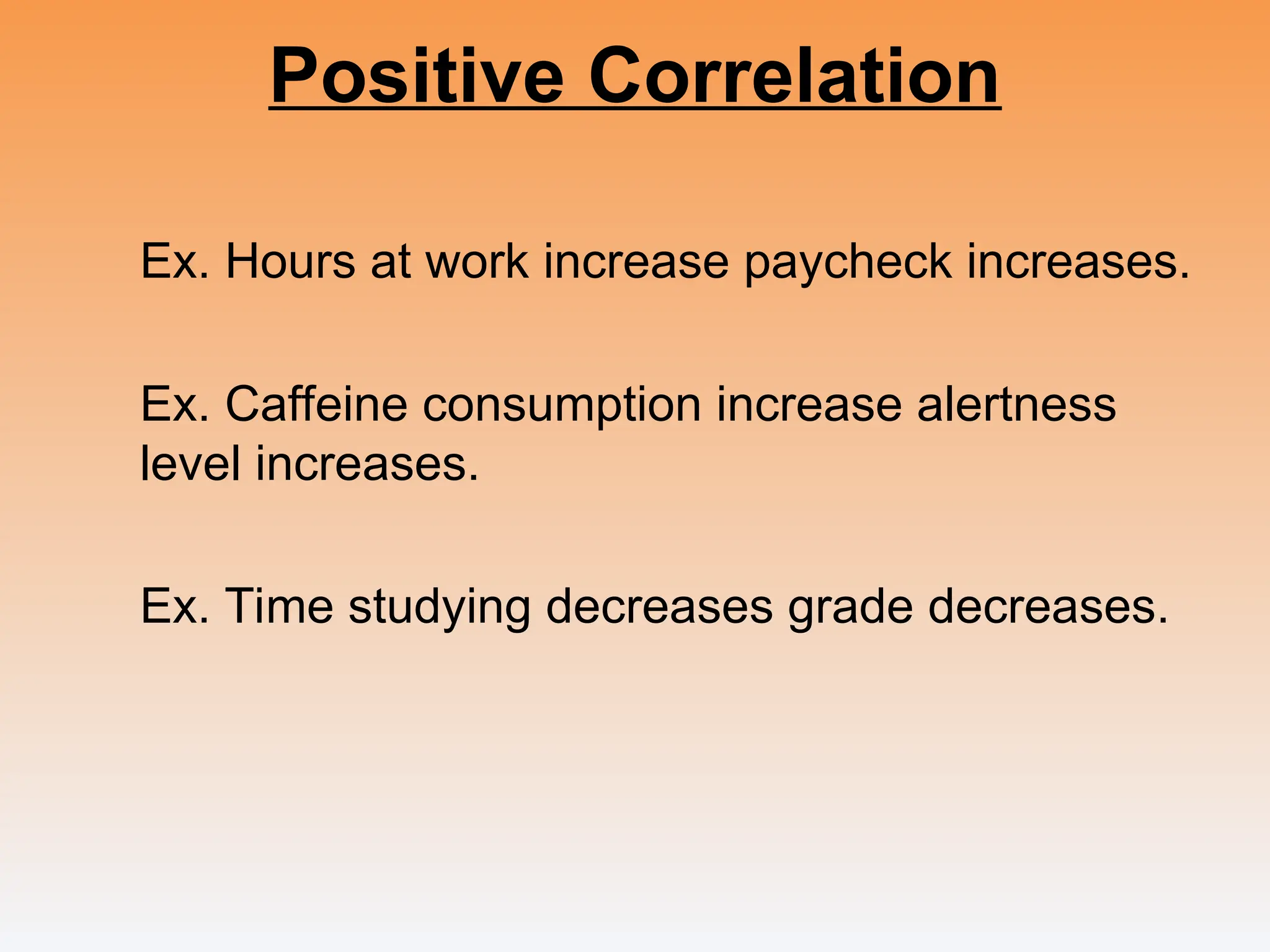 Positive Correlation
Ex. Hours at work increase paycheck increases.
Ex. Caffeine consumption increase alertness
level increases.
Ex. Time studying decreases grade decreases.
 