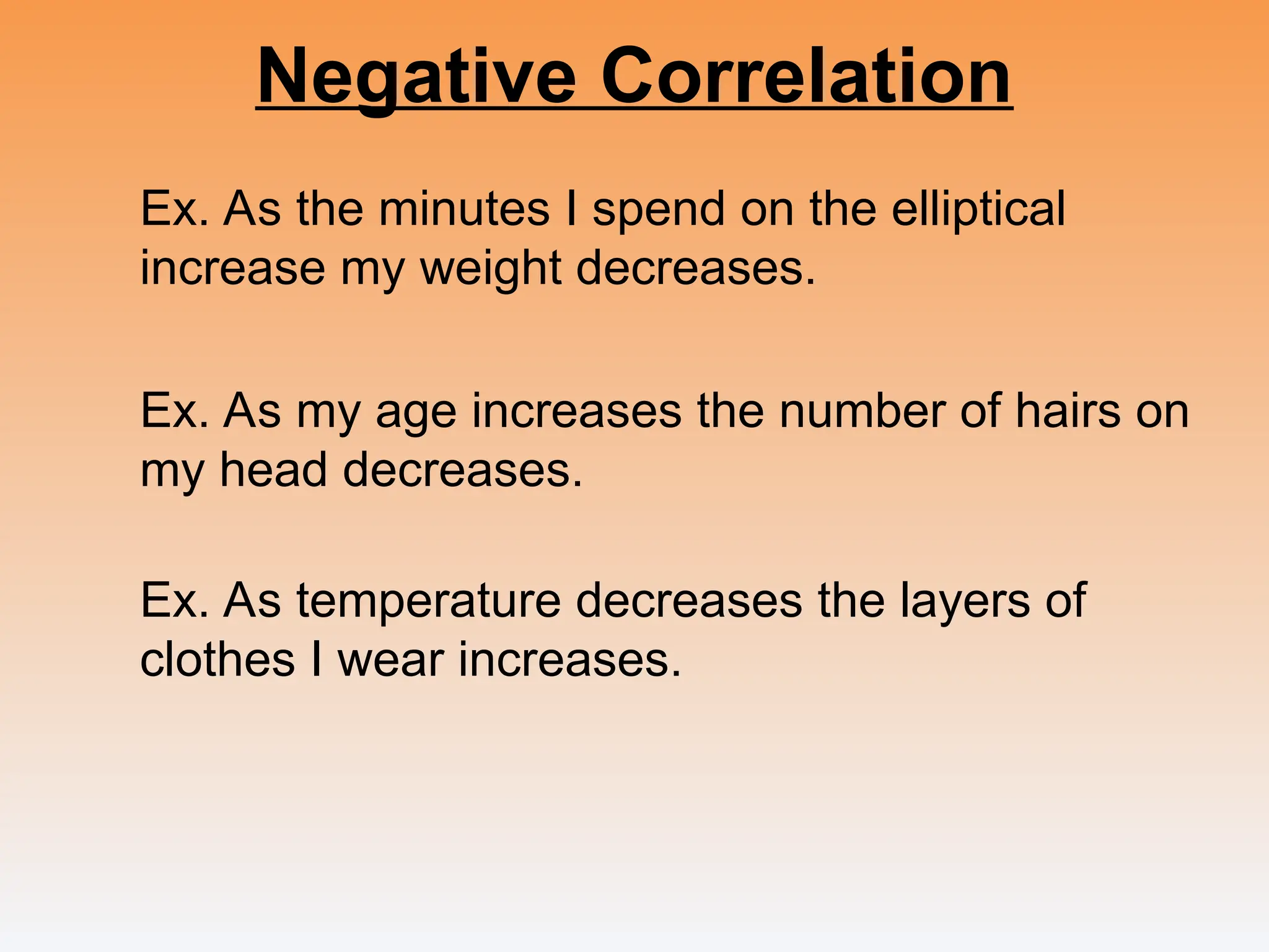 Negative Correlation
Ex. As the minutes I spend on the elliptical
increase my weight decreases.
Ex. As my age increases the number of hairs on
my head decreases.
Ex. As temperature decreases the layers of
clothes I wear increases.
 