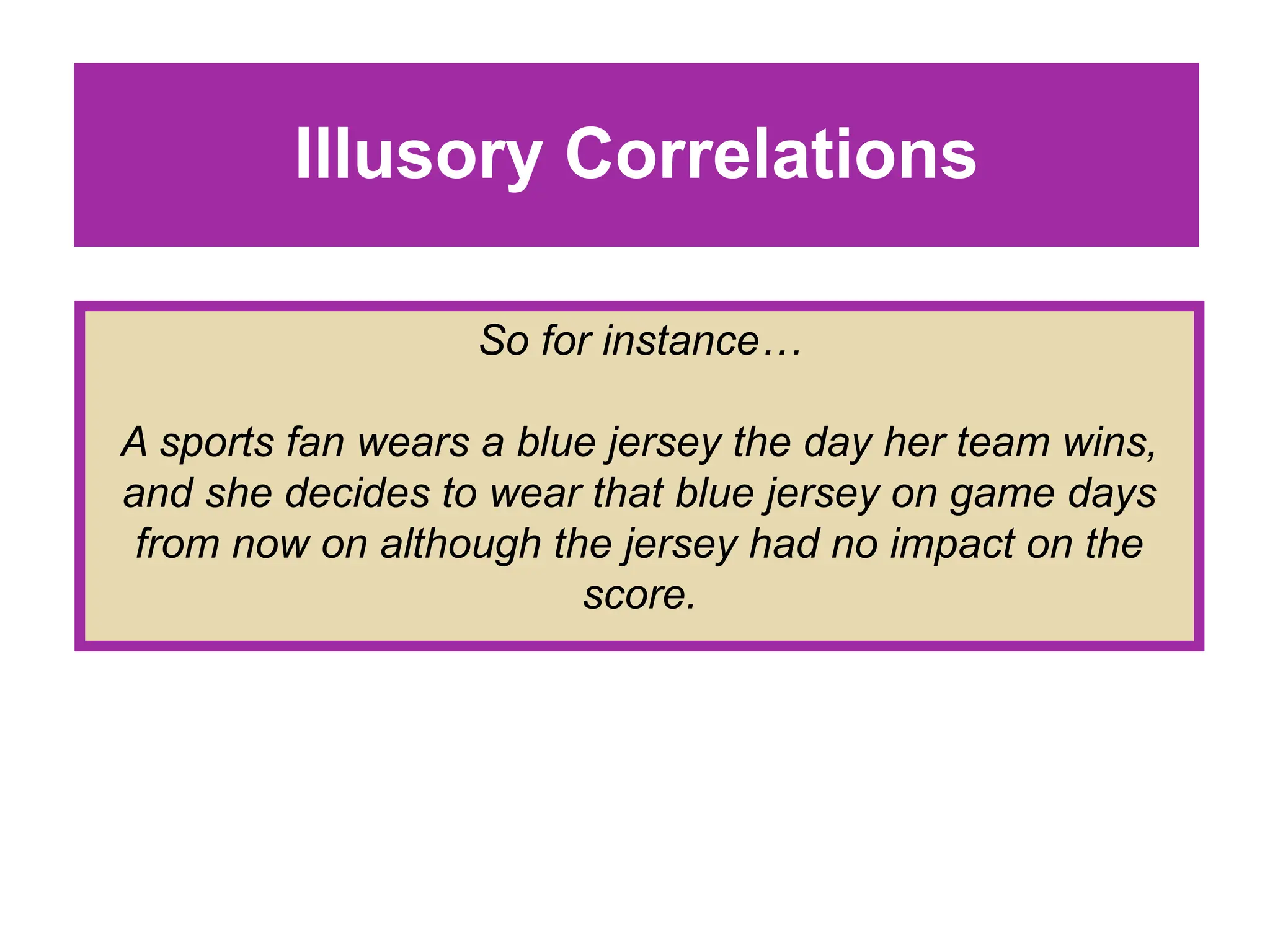 Illusory Correlations
So for instance…
A sports fan wears a blue jersey the day her team wins,
and she decides to wear that blue jersey on game days
from now on although the jersey had no impact on the
score.
 