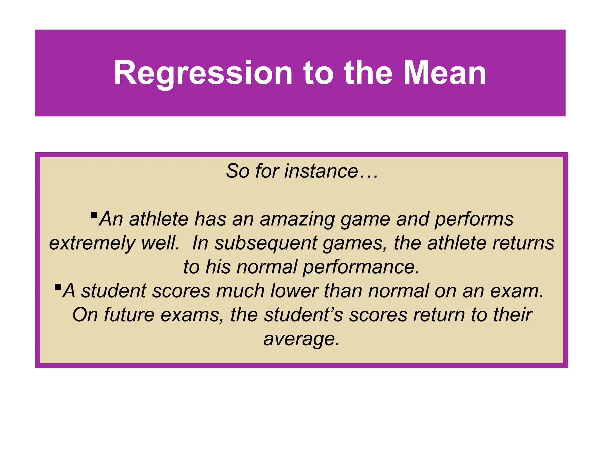 Regression to the Mean
So for instance…
An athlete has an amazing game and performs
extremely well. In subsequent games, the athlete returns
to his normal performance.
A student scores much lower than normal on an exam.
On future exams, the student’s scores return to their
average.
 