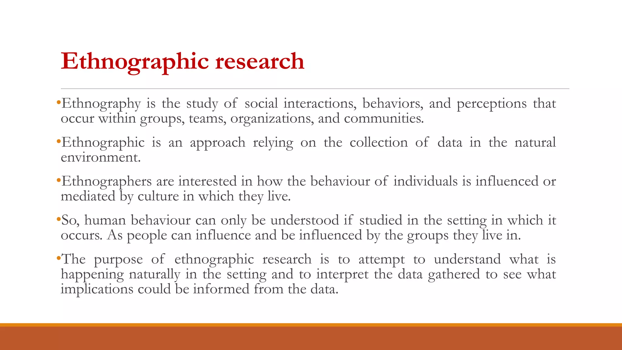 Ethnographic research
•Ethnography is the study of social interactions, behaviors, and perceptions that
occur within groups, teams, organizations, and communities.
•Ethnographic is an approach relying on the collection of data in the natural
environment.
•Ethnographers are interested in how the behaviour of individuals is influenced or
mediated by culture in which they live.
•So, human behaviour can only be understood if studied in the setting in which it
occurs. As people can influence and be influenced by the groups they live in.
•The purpose of ethnographic research is to attempt to understand what is
happening naturally in the setting and to interpret the data gathered to see what
implications could be informed from the data.
 