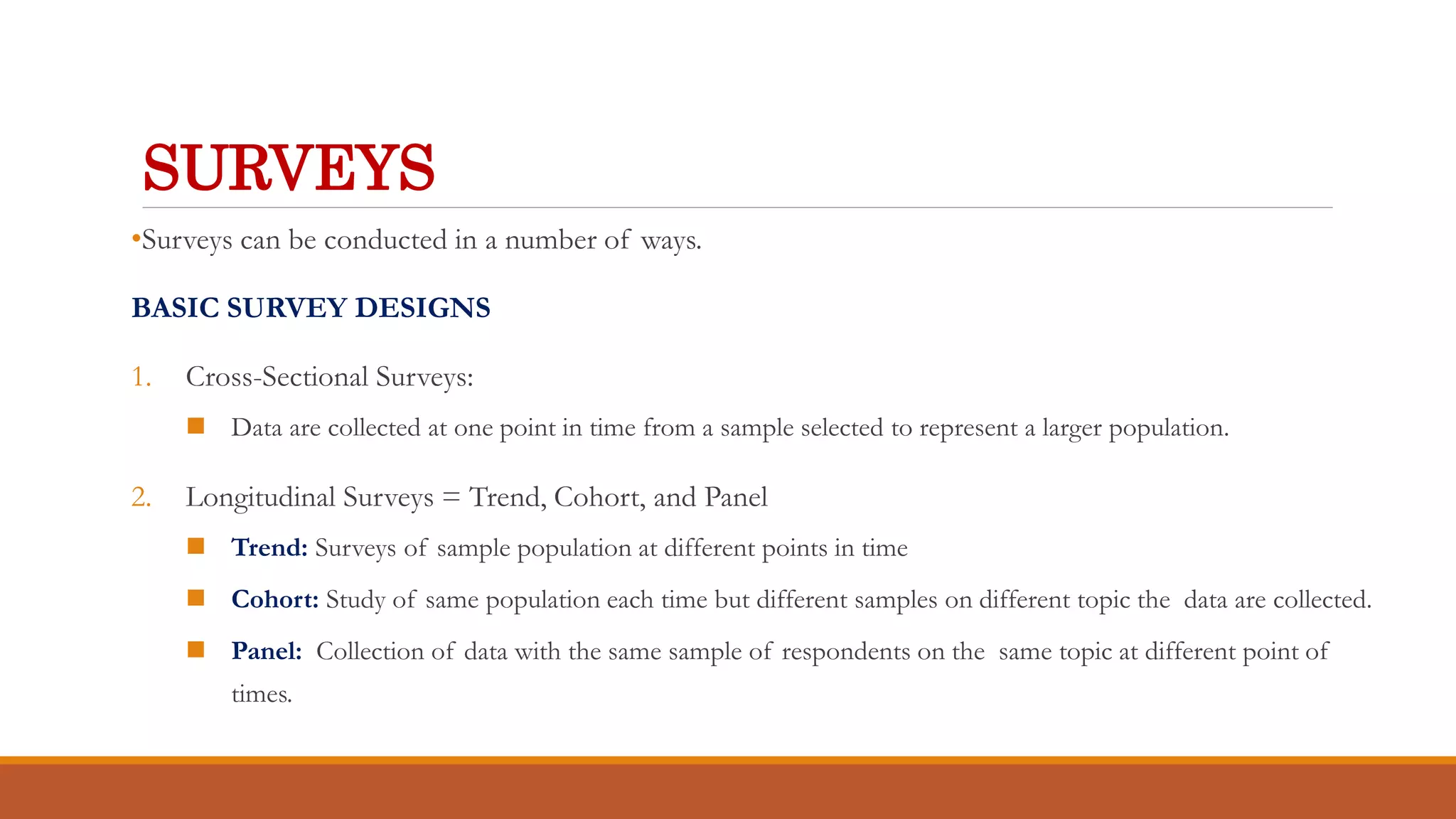 SURVEYS
•Surveys can be conducted in a number of ways.
BASIC SURVEY DESIGNS
1. Cross-Sectional Surveys:
 Data are collected at one point in time from a sample selected to represent a larger population.
2. Longitudinal Surveys = Trend, Cohort, and Panel
 Trend: Surveys of sample population at different points in time
 Cohort: Study of same population each time but different samples on different topic the data are collected.
 Panel: Collection of data with the same sample of respondents on the same topic at different point of
times.
 
