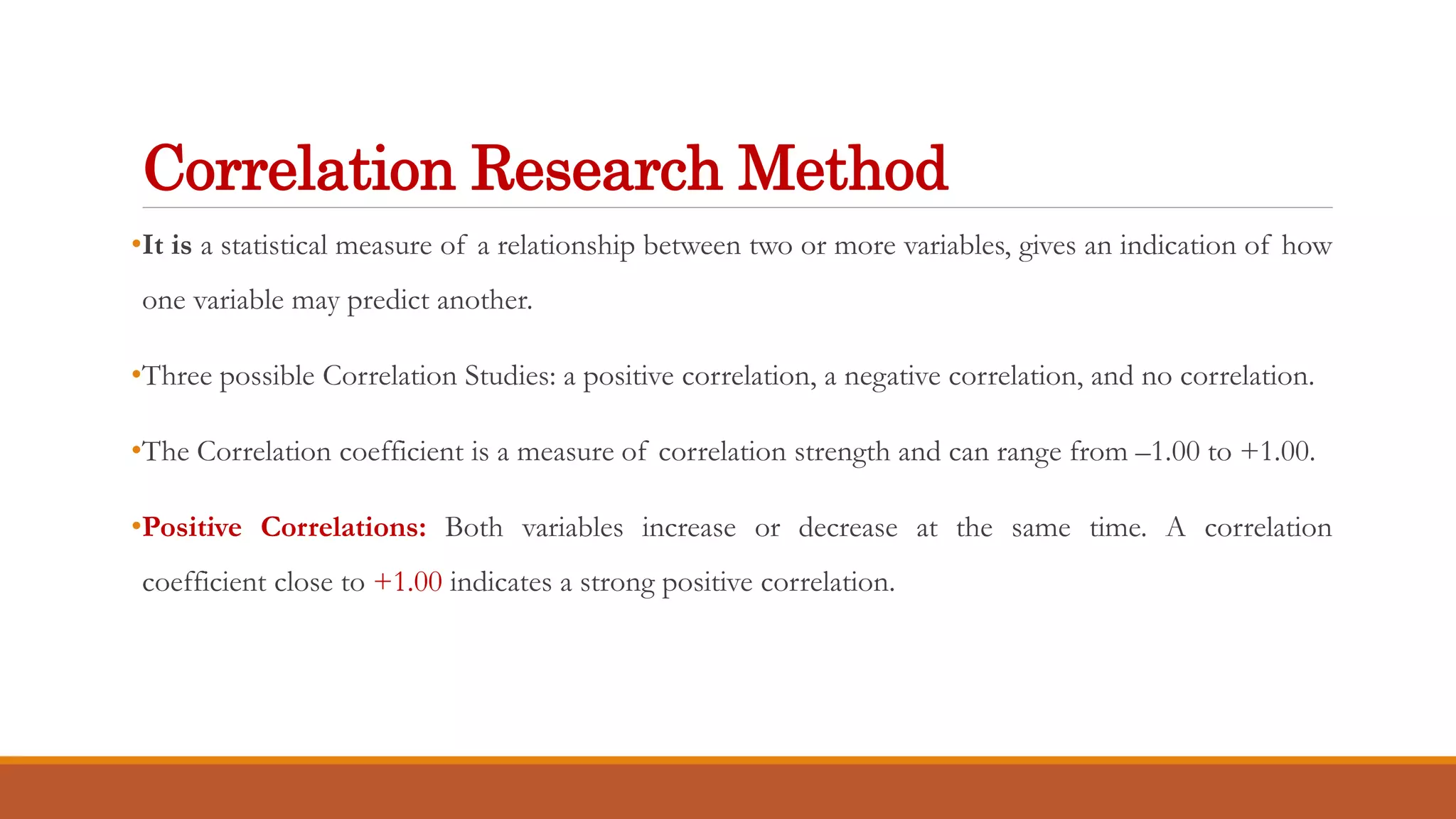 Correlation Research Method
•It is a statistical measure of a relationship between two or more variables, gives an indication of how
one variable may predict another.
•Three possible Correlation Studies: a positive correlation, a negative correlation, and no correlation.
•The Correlation coefficient is a measure of correlation strength and can range from –1.00 to +1.00.
•Positive Correlations: Both variables increase or decrease at the same time. A correlation
coefficient close to +1.00 indicates a strong positive correlation.
 