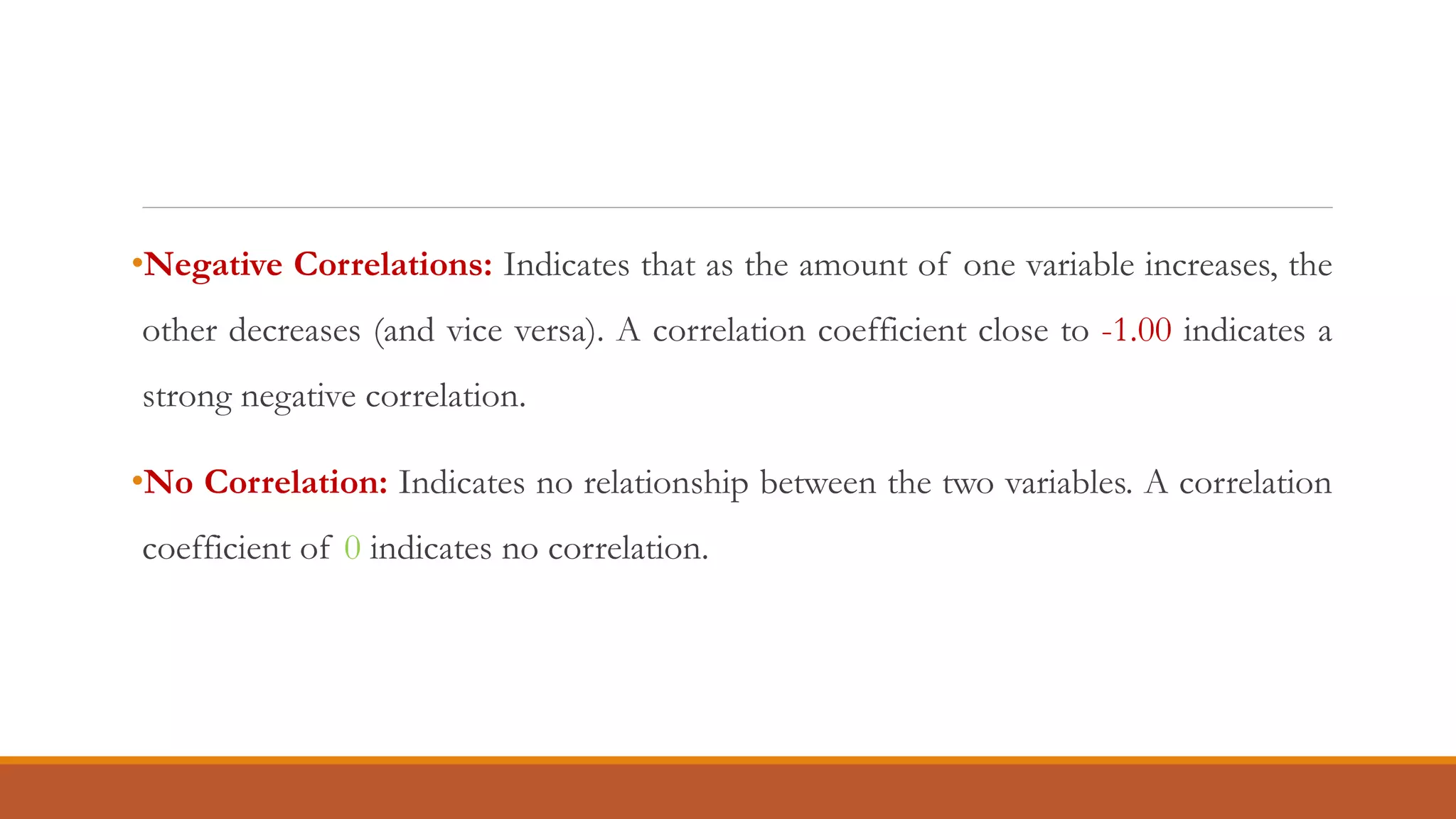 •Negative Correlations: Indicates that as the amount of one variable increases, the
other decreases (and vice versa). A correlation coefficient close to -1.00 indicates a
strong negative correlation.
•No Correlation: Indicates no relationship between the two variables. A correlation
coefficient of 0 indicates no correlation.
 