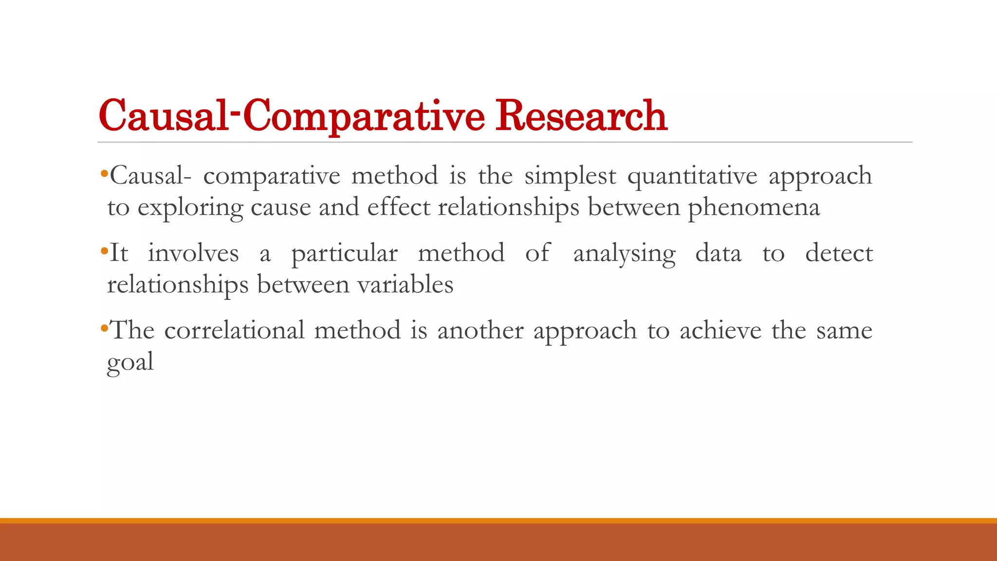 Causal-Comparative Research
•Causal- comparative method is the simplest quantitative approach
to exploring cause and effect relationships between phenomena
•It involves a particular method of analysing data to detect
relationships between variables
•The correlational method is another approach to achieve the same
goal
 