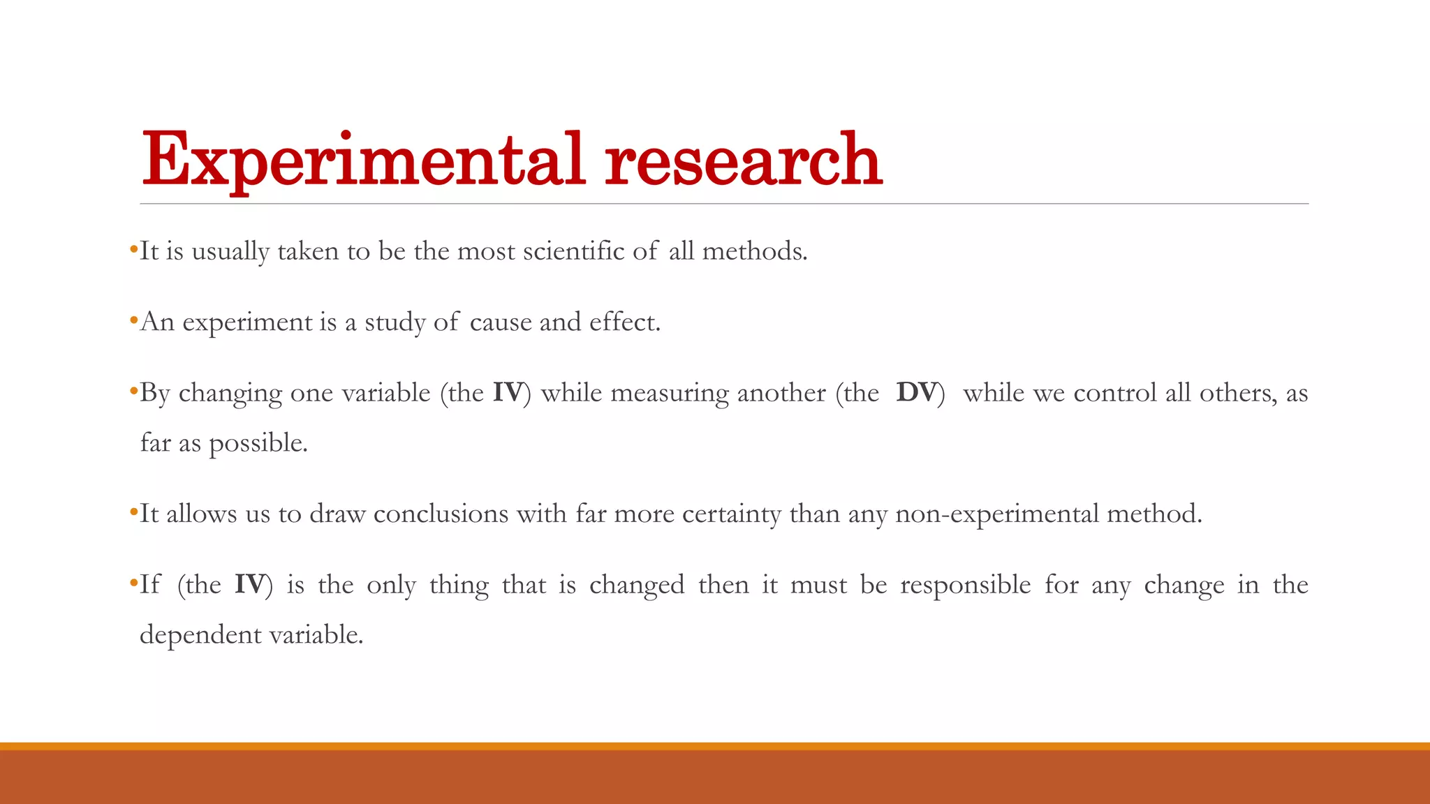 Experimental research
•It is usually taken to be the most scientific of all methods.
•An experiment is a study of cause and effect.
•By changing one variable (the IV) while measuring another (the DV) while we control all others, as
far as possible.
•It allows us to draw conclusions with far more certainty than any non-experimental method.
•If (the IV) is the only thing that is changed then it must be responsible for any change in the
dependent variable.
 