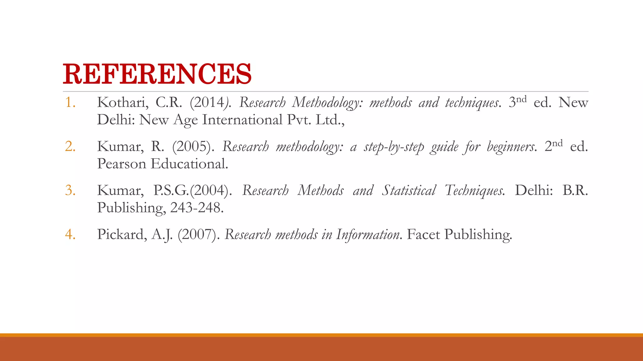 REFERENCES
1. Kothari, C.R. (2014). Research Methodology: methods and techniques. 3nd ed. New
Delhi: New Age International Pvt. Ltd.,
2. Kumar, R. (2005). Research methodology: a step-by-step guide for beginners. 2nd ed.
Pearson Educational.
3. Kumar, P.S.G.(2004). Research Methods and Statistical Techniques. Delhi: B.R.
Publishing, 243-248.
4. Pickard, A.J. (2007). Research methods in Information. Facet Publishing.
 