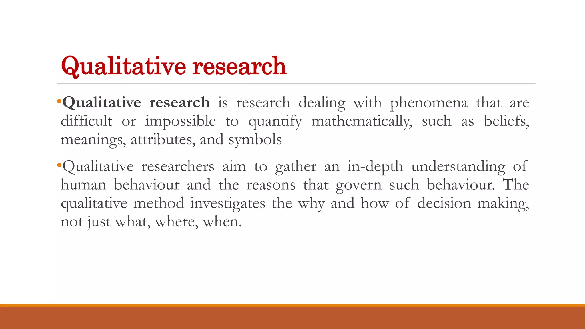 Qualitative research
•Qualitative research is research dealing with phenomena that are
difficult or impossible to quantify mathematically, such as beliefs,
meanings, attributes, and symbols
•Qualitative researchers aim to gather an in-depth understanding of
human behaviour and the reasons that govern such behaviour. The
qualitative method investigates the why and how of decision making,
not just what, where, when.
 