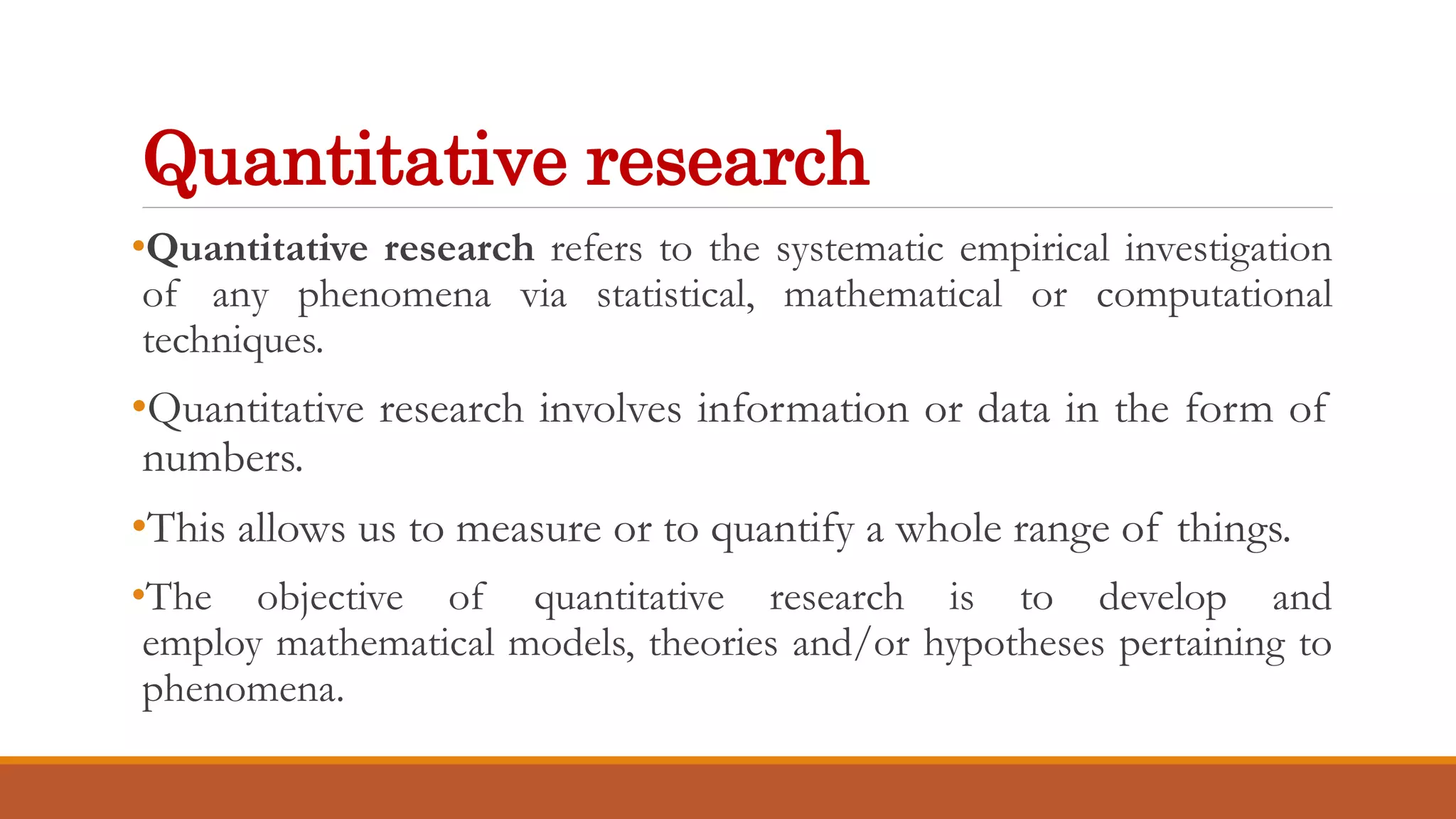Quantitative research
•Quantitative research refers to the systematic empirical investigation
of any phenomena via statistical, mathematical or computational
techniques.
•Quantitative research involves information or data in the form of
numbers.
•This allows us to measure or to quantify a whole range of things.
•The objective of quantitative research is to develop and
employ mathematical models, theories and/or hypotheses pertaining to
phenomena.
 