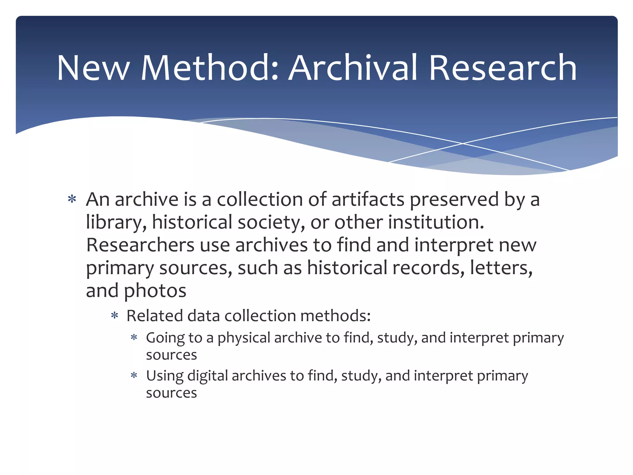 New Method: Archival Research

An archive is a collection of artifacts preserved by a
library, historical society, or other institution.
Researchers use archives to find and interpret new
primary sources, such as historical records, letters,
and photos
Related data collection methods:
Going to a physical archive to find, study, and interpret primary
sources
Using digital archives to find, study, and interpret primary
sources

 
