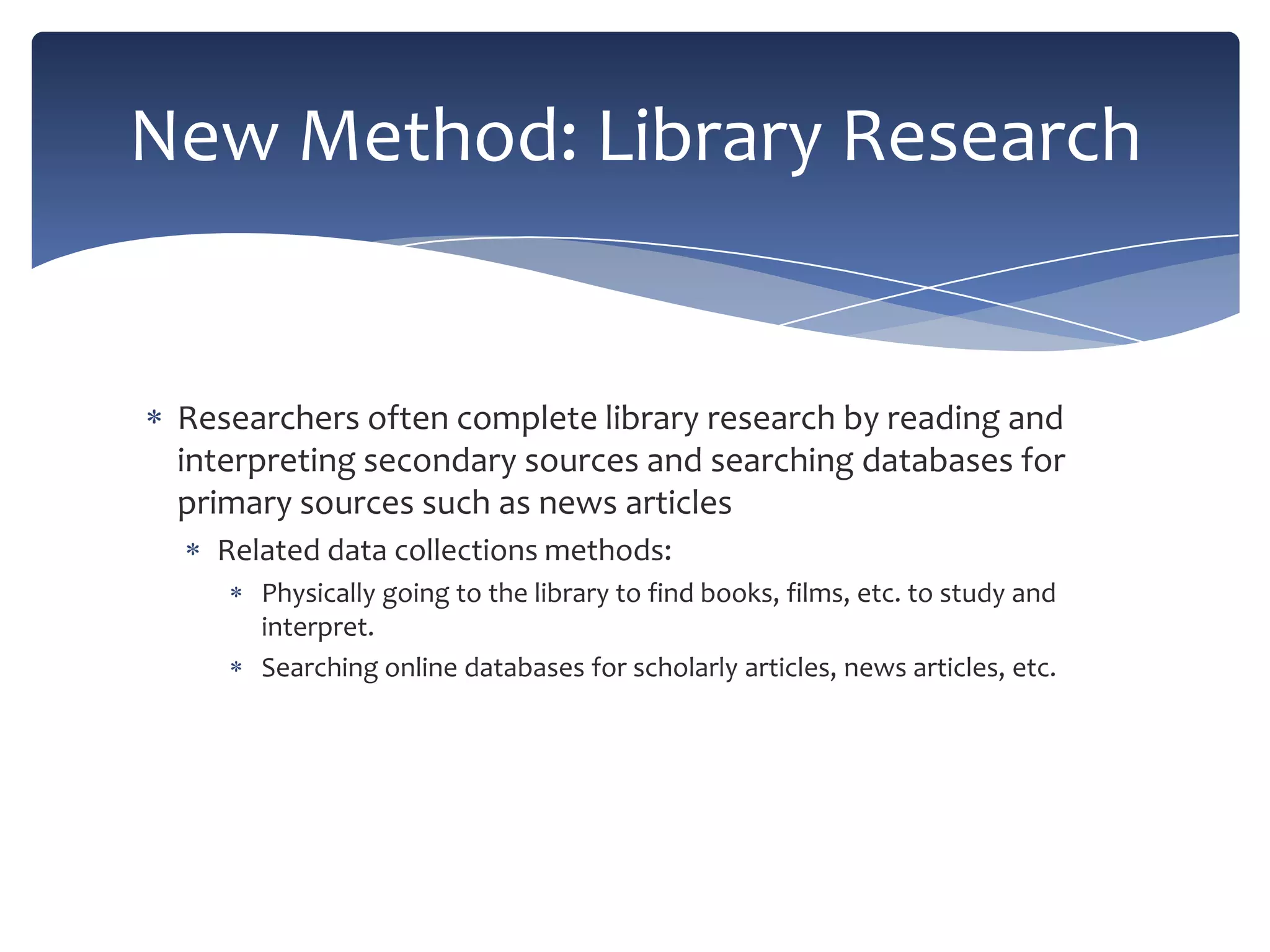 New Method: Library Research

Researchers often complete library research by reading and
interpreting secondary sources and searching databases for
primary sources such as news articles
Related data collections methods:
Physically going to the library to find books, films, etc. to study and
interpret.
Searching online databases for scholarly articles, news articles, etc.

 