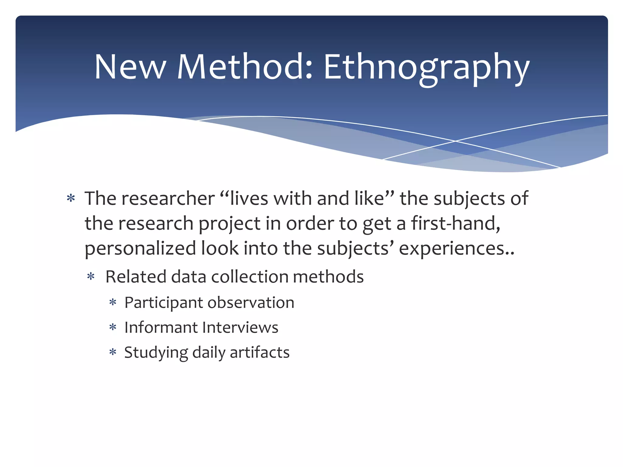 New Method: Ethnography

The researcher “lives with and like” the subjects of
the research project in order to get a first-hand,
personalized look into the subjects’ experiences..
Related data collection methods
Participant observation
Informant Interviews
Studying daily artifacts

 