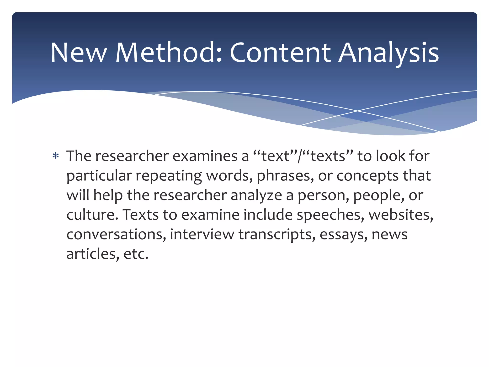 New Method: Content Analysis

The researcher examines a “text”/“texts” to look for
particular repeating words, phrases, or concepts that
will help the researcher analyze a person, people, or
culture. Texts to examine include speeches, websites,
conversations, interview transcripts, essays, news
articles, etc.

 