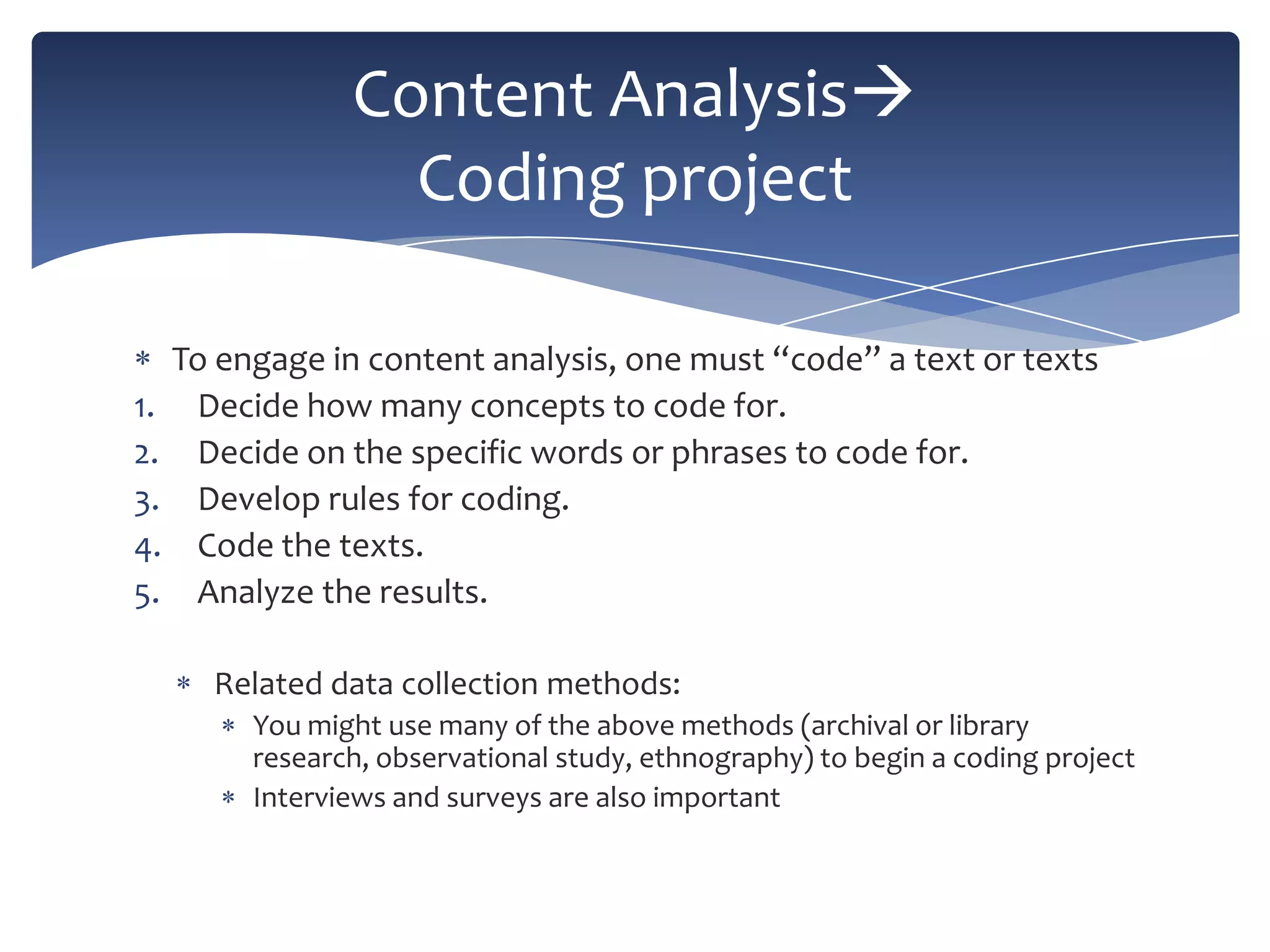 Content Analysis
Coding project
To engage in content analysis, one must “code” a text or texts
1. Decide how many concepts to code for.
2. Decide on the specific words or phrases to code for.
3. Develop rules for coding.
4. Code the texts.
5. Analyze the results.
Related data collection methods:
You might use many of the above methods (archival or library
research, observational study, ethnography) to begin a coding project
Interviews and surveys are also important

 