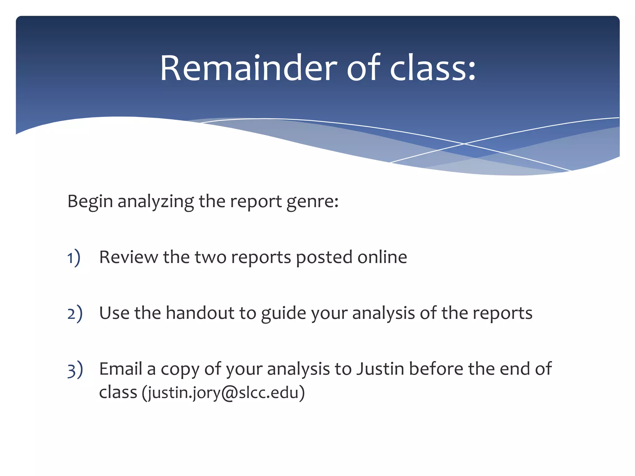 Remainder of class:

Begin analyzing the report genre:
1) Review the two reports posted online
2) Use the handout to guide your analysis of the reports
3) Email a copy of your analysis to Justin before the end of
class (justin.jory@slcc.edu)

 