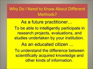 Why Do I Need to Know About Different
Methods?
As a future practitioner…
To be able to intelligently participate in
research projects, evaluations, and
studies undertaken by your institution.
As an educated citizen ...
To understand the difference between
scientifically acquired knowledge and
other kinds of information.
1
 