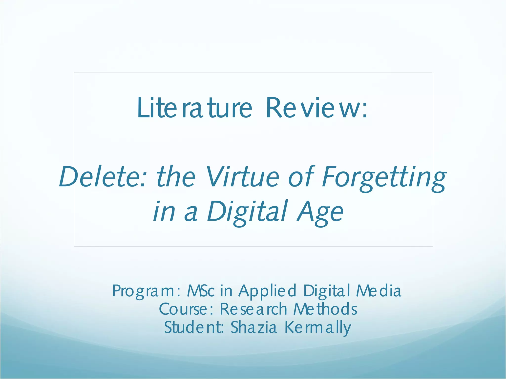 Literature Review:
Delete: the Virtue of Forgetting
in a Digital Age
Program: MSc in Applied Digital Media
Course: Research Methods
Student: Shazia Kermally