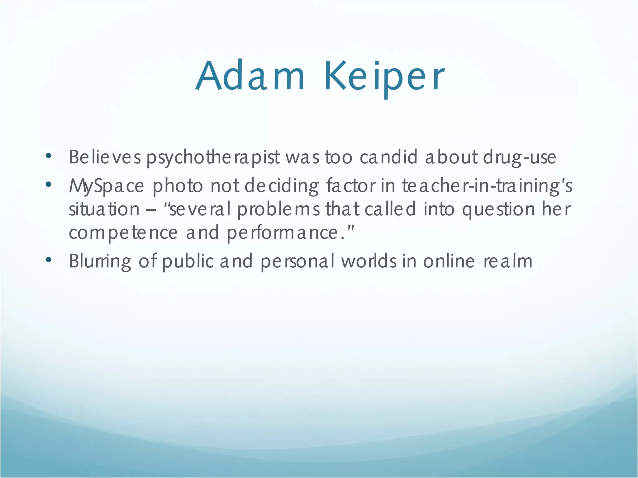 Adam Keiper
• Believes psychotherapist was too candid about drug-use
• MySpace photo not deciding factor in teacher-in-training’s
situation – “several problems that called into question her
competence and performance.”
• Blurring of public and personal worlds in online realm
