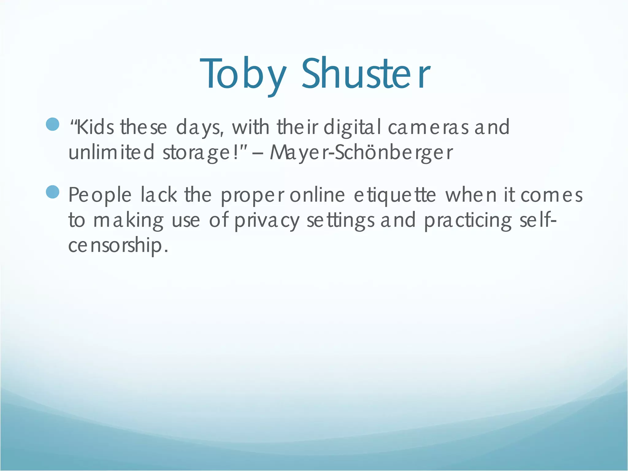 Toby Shuster
“Kids these days, with their digital cameras and
unlimited storage!”– Mayer-Schönberger
People lack the proper online etiquette when it comes
to making use of privacy settings and practicing self-
censorship.