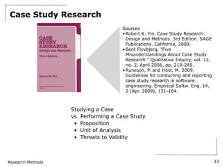 Research Methods
Case Study Research
13
Sources
• Robert K. Yin. Case Study Research:
Design and Methods. 3rd Edition. SAGE
Publications. California, 2009.
• Bent Flyvbjerg, "Five
Misunderstandings About Case Study
Research." Qualitative Inquiry, vol. 12,
no. 2, April 2006, pp. 219-245.
• Runeson, P. and Höst, M. 2009.
Guidelines for conducting and reporting
case study research in software
engineering. Empirical Softw. Eng. 14,
2 (Apr. 2009), 131-164.
Studying a Case
vs. Performing a Case Study
• Proposition
• Unit of Analysis
• Threats to Validity
 
