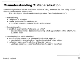 Research Methods
Misunderstanding 2: Generalization
One cannot generalize on the basis of an individual case; therefore the case study cannot
contribute to scientific development.
[Bent Flyvbjerg, "Five Misunderstandings About Case Study Research."]
• Understanding
+ The power of examples
+ Formal generalization is overvalued
- dominant research views of physics and medicine
• Counterexamples
+ one black swan falsifies “all swans are white”
- case studies generate deep understanding; what appears to be white often turns
out to be black
• sampling logic vs. replication logic
+ sampling logic: operational enumeration of entire universe
- use statistics: generalize from “randomly selected” observations
+ replication logic: careful selection of boundary values
- use logic reasoning: presence of absence of property has effect
16
 