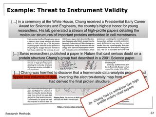 Research Methods
Example: Threat to Instrument Validity
22
"HIS WEEK A dolphin's
demise
SCIENTIFIC PUBLISHING
A Scientist's Nightmare: Software
Problem Leads to Five Retractions
Until recently, Geoffrey Chang's career was on
a trajectory most young scientists only dream
about. In 1999, at the age of 28, the protein
crystallographer landed a faculty position at
the prestigious Scripps Research Institute in
San Diego, California. The next year, in a cer
emony at the White House, Chang received a
Presidential Early Career Award
for Scientists and Engineers, the
country's highest honor for young
researchers. His lab generated a
stream of high-profile papers
detailing the molecular structures
of important proteins embedded in
cell membranes.
Then the dream turned into a
nightmare. In September, Swiss
researchers published a paper in
Nature that cast serious doubt on a
protein structure Chang's group
had described in a 2001 Science
paper. When he investigated,
Chang was horrified to discover
that a homemade data-analysis pro
gram had flipped two columns of
data, inverting the electron-density
map from which his team had
derived the final protein structure.
Unfortunately, his group had used
the program to analyze data for
other proteins. As a result, on page 1875,
Chang and his colleagues retract three Science
papers and report that two papers in other jour
nals also contain erroneous structures.
"I've been devastated," Chang says. "I hope
people will understand that it was a mistake,
2001 Science paper, which described the struc
ture of a protein called MsbA, isolated from the
bacterium Escherichia coli. MsbA belongs to a
huge and ancient family of molecules that use
energy from adenosine triphosphate to trans
port molecules across cell membranes. These
so-called ABC transporters perform many
essential biological duties and are of great clin
ical interest because of their roles in drug resist
ance. Some pump antibiotics out of bacterial
cells, for example; others clear chemotherapy
drugs from cancer cells. Chang's MsbA struc
ture was the first molecular portrait of an entire
Sciences and a 2005 Science paper, described
EmrE, a different type of transporter protein.
Crystallizing and obtaining structures of
five membrane proteins in just over 5 years
was an incredible feat, says Chang's former
postdoc adviser Douglas Rees of the Califor
nia Institute of Technology in Pasadena. Such
proteins are a challenge for crystallographers
because they are large, unwieldy, and notori
ously difficult to coax into the crystals
needed for x-ray crystallography. Rees says
determination was at the root of Chang's suc
cess: "He has an incredible drive and work
ethic. He really pushed the field in the sense
of getting things to crystallize that
no one else had been able to do."
Chang's data are good, Rees says,
but the faulty software threw
everything off.
Ironically, another former post
doc in Rees's lab, Kaspar Locher,
exposed the mistake. In the 14 Sep
tember issue of Nature, Locher,
now at the Swiss Federal Institute
of Technology in Zurich, described
the structure of an ABC transporter
called Sav 1866 from Staphylococcus
aureus. The structure was dramati
cally?and unexpectedly?differ
ent from that of MsbA. After
pulling up Sav 1866 and Chang's
MsbA from S. typhimurium on a
computer screen, Locher says he
realized in minutes that the MsbA
structure was inverted. Interpreting
the "hand" of a molecule is always
a challenge for crystallographers,
Locher notes, and many mistakes can lead to
an incorrect mirror-image structure. Getting
the wrong hand is "in the category of monu
mental blunders," Locher says.
On reading the Nature paper, Chang
quickly traced the mix-up back to the analysis
Flipping fiasco. The structures of MsbA (purple) and Savl866 (green) overlap
little Heft) until MsbA is inverted {right).
http://www.jstor.org/stable/20035062
[…] in a ceremony at the White House, Chang received a Presidential Early Career
Award for Scientists and Engineers, the country’s highest honor for young
researchers. His lab generated a stream of high-pro
fi
le papers detailing the
molecular structures of important proteins embedded in cell membranes.
[…] Swiss researchers published a paper in Nature that cast serious doubt on a
protein structure Chang’s group had described in a 2001 Science paper.
[…] Chang was horri
fi
ed to discover that a homemade data-analysis program had
fl
ipped two columns of data, inverting the electron-density map from which his team
had derived the
fi
nal protein structure.
Dr. Chang had to withdraw
five high
profile widely cited papers
 