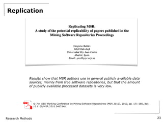 Research Methods
Replication
23
Results show that MSR authors use in general publicly available data
sources, mainly from free software repositories, but that the amount
of publicly available processed datasets is very low.
© 7th IEEE Working Conference on Mining Software Repositories (MSR 2010), 2010, pp. 171-180, doi:
10.1109/MSR.2010.5463348.
 