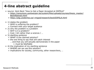 Research Methods
4-line abstract guideline
• source: Kent Beck “How to Get a Paper Accepted at OOPSLA”
+ https://ansymore.uantwerpen.be/system/files/uploads/courses/thesis_master/
BeckAbstract.html
+ https://plg.uwaterloo.ca/~migod/research/beckOOPSLA.html
• 1) states the problem
+ WHO is suffering the problem?
+ Connect with your target audience
• 2) why the problem is a problem
+ WHY is it a problem?
+ Cost / Art rather than a science / …
• 3) startling sentence
+ WHAT is the claimed solution?
+ the one thing to say that will catch interest
… and that you will actually demonstrate in the paper
> must be falsifiable
• 4) the implication of my startling sentence
+ WHERE can we use this solution?
+ implications for society, community, other researchers, …
30
 