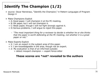 Research Methods
Identify The Champion (1/2)
• source: Oscar Nierstrasz, “Identify the Champion,” in Pattern Languages of Program
Design 4
• Make Champions Explicit
+ A: Good paper. I will champion it at the PC meeting.
+ B: OK paper, but I will not champion it.
+ C:Weak paper, though I will not fight strongly against it.
+ D:Serious problems. I will argue to reject this paper.
- “The most important thing for a reviewer to decide is whether he or she thinks
that the paper is worth defending at the PC meeting, not whether it is a great
paper or not.”
• Make Experts Explicit
+ X: I am an expert in the subject area of this paper.
+ Y: I am knowledgeable in the area, though not an expert.
+ Z: My evaluation is that of an informed outsider.
> detect inexpert champion — expert fence-sitter
These scores are *not* revealed to the authors
31
 