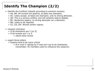 Research Methods
Identify The Champion (2/2)
• Identify the Conflicts (classify according to extreme reviews)
+ AA, AB: All reviews are positive, at least one champion.
+ AC: Likely accept; at least one champion, and no strong detractor.
+ AD: This is a serious conflict, and will certainly lead to debate.
+ BC: Borderline papers, no strong advocate nor a detractor.
+ BD: Likely to be rejected.
+ CC, CD, DD: Almost certain rejects.
• inexpert champion
+ If all champions are Y (or Z)
+ If all reviews are Y or Z
> solicit extra review
• expert fence-sitters
+ Experts tend to be more critical
> B or even C ratings by X may turn out to be champions
(remember: PC members want to influence the research)
32
 