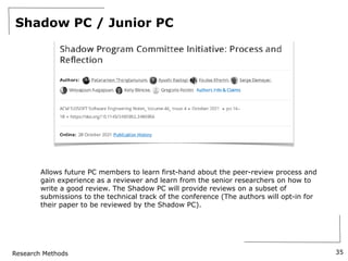 Research Methods
Shadow PC / Junior PC
35
Allows future PC members to learn first-hand about the peer-review process and
gain experience as a reviewer and learn from the senior researchers on how to
write a good review. The Shadow PC will provide reviews on a subset of
submissions to the technical track of the conference (The authors will opt-in for
their paper to be reviewed by the Shadow PC).
 