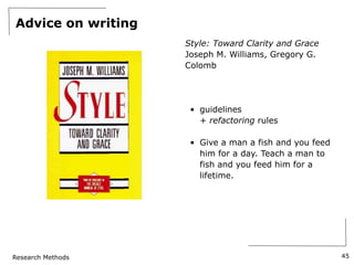 Research Methods
Advice on writing
Style: Toward Clarity and Grace
Joseph M. Williams, Gregory G.
Colomb
• guidelines
+ refactoring rules
• Give a man a fish and you feed
him for a day. Teach a man to
fish and you feed him for a
lifetime.
45
 
