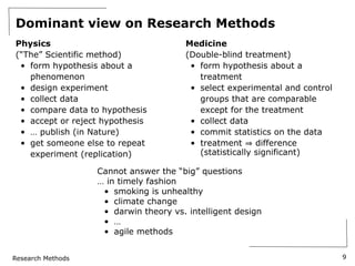 Research Methods
Dominant view on Research Methods
Physics
(“The” Scientific method)
• form hypothesis about a
phenomenon
• design experiment
• collect data
• compare data to hypothesis
• accept or reject hypothesis
• … publish (in Nature)
• get someone else to repeat
experiment (replication)
Medicine
(Double-blind treatment)
• form hypothesis about a
treatment
• select experimental and control
groups that are comparable
except for the treatment
• collect data
• commit statistics on the data
• treatment difference
(statistically significant)
9
Cannot answer the “big” questions
… in timely fashion
• smoking is unhealthy
• climate change
• darwin theory vs. intelligent design
• …
• agile methods
 