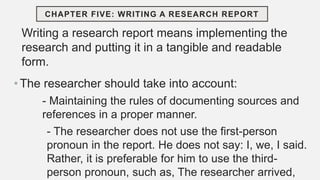 Writing a research report means implementing the
research and putting it in a tangible and readable
form.
• The researcher should take into account:
- Maintaining the rules of documenting sources and
references in a proper manner.
- The researcher does not use the first-person
pronoun in the report. He does not say: I, we, I said.
Rather, it is preferable for him to use the third-
person pronoun, such as, The researcher arrived,
CHAPTER FIVE: WRITING A RESEARCH REPORT
 