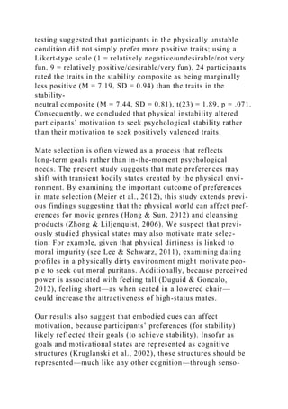 testing suggested that participants in the physically unstable
condition did not simply prefer more positive traits; using a
Likert-type scale (1 = relatively negative/undesirable/not very
fun, 9 = relatively positive/desirable/very fun), 24 participants
rated the traits in the stability composite as being marginally
less positive (M = 7.19, SD = 0.94) than the traits in the
stability-
neutral composite (M = 7.44, SD = 0.81), t(23) = 1.89, p = .071.
Consequently, we concluded that physical instability altered
participants’ motivation to seek psychological stability rather
than their motivation to seek positively valenced traits.
Mate selection is often viewed as a process that reflects
long-term goals rather than in-the-moment psychological
needs. The present study suggests that mate preferences may
shift with transient bodily states created by the physical envi-
ronment. By examining the important outcome of preferences
in mate selection (Meier et al., 2012), this study extends previ-
ous findings suggesting that the physical world can affect pref-
erences for movie genres (Hong & Sun, 2012) and cleansing
products (Zhong & Liljenquist, 2006). We suspect that previ-
ously studied physical states may also motivate mate selec-
tion: For example, given that physical dirtiness is linked to
moral impurity (see Lee & Schwarz, 2011), examining dating
profiles in a physically dirty environment might motivate peo-
ple to seek out moral puritans. Additionally, because perceived
power is associated with feeling tall (Duguid & Goncalo,
2012), feeling short—as when seated in a lowered chair—
could increase the attractiveness of high-status mates.
Our results also suggest that embodied cues can affect
motivation, because participants’ preferences (for stability)
likely reflected their goals (to achieve stability). Insofar as
goals and motivational states are represented as cognitive
structures (Kruglanski et al., 2002), those structures should be
represented—much like any other cognition—through senso-
 
