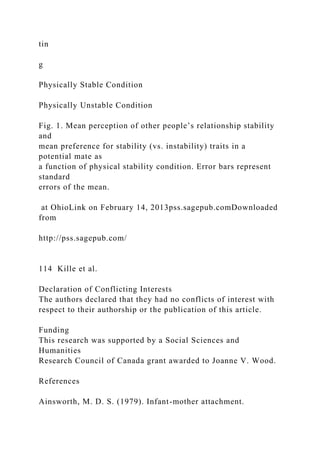 tin
g
Physically Stable Condition
Physically Unstable Condition
Fig. 1. Mean perception of other people’s relationship stability
and
mean preference for stability (vs. instability) traits in a
potential mate as
a function of physical stability condition. Error bars represent
standard
errors of the mean.
at OhioLink on February 14, 2013pss.sagepub.comDownloaded
from
http://pss.sagepub.com/
114 Kille et al.
Declaration of Conflicting Interests
The authors declared that they had no conflicts of interest with
respect to their authorship or the publication of this article.
Funding
This research was supported by a Social Sciences and
Humanities
Research Council of Canada grant awarded to Joanne V. Wood.
References
Ainsworth, M. D. S. (1979). Infant-mother attachment.
 