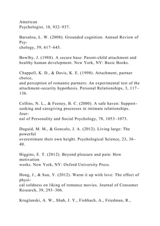 American
Psychologist, 10, 932–937.
Barsalou, L. W. (2008). Grounded cognition. Annual Review of
Psy-
chology, 59, 617–645.
Bowlby, J. (1988). A secure base: Parent-child attachment and
healthy human development. New York, NY: Basic Books.
Chappell, K. D., & Davis, K. E. (1998). Attachment, partner
choice,
and perception of romantic partners: An experimental test of the
attachment-security hypothesis. Personal Relationships, 3, 117–
136.
Collins, N. L., & Feeney, B. C. (2000). A safe haven: Support-
seeking and caregiving processes in intimate relationships.
Jour-
nal of Personality and Social Psychology, 78, 1053–1073.
Duguid, M. M., & Goncalo, J. A. (2012). Living large: The
powerful
overestimate their own height. Psychological Science, 23, 36–
40.
Higgins, E. T. (2012). Beyond pleasure and pain: How
motivation
works. New York, NY: Oxford University Press.
Hong, J., & Sun, Y. (2012). Warm it up with love: The effect of
physi-
cal coldness on liking of romance movies. Journal of Consumer
Research, 39, 293–306.
Kruglanski, A. W., Shah, J. Y., Fishbach, A., Friedman, R.,
 