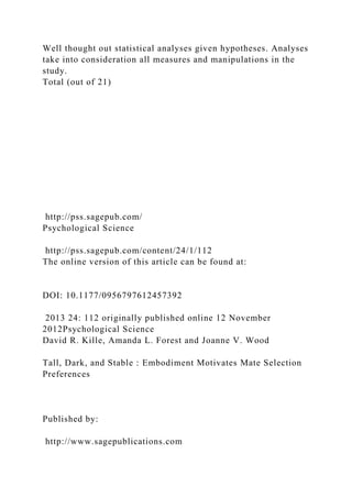 Well thought out statistical analyses given hypotheses. Analyses
take into consideration all measures and manipulations in the
study.
Total (out of 21)
http://pss.sagepub.com/
Psychological Science
http://pss.sagepub.com/content/24/1/112
The online version of this article can be found at:
DOI: 10.1177/0956797612457392
2013 24: 112 originally published online 12 November
2012Psychological Science
David R. Kille, Amanda L. Forest and Joanne V. Wood
Tall, Dark, and Stable : Embodiment Motivates Mate Selection
Preferences
Published by:
http://www.sagepublications.com
 