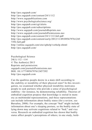 http://pss.sagepub.com/
http://pss.sagepub.com/content/24/1/112
http://www.sagepublications.com
http://www.psychologicalscience.org/
http://pss.sagepub.com/cgi/alerts
http://pss.sagepub.com/subscriptions
http://www.sagepub.com/journalsReprints.nav
http://www.sagepub.com/journalsPermissions.nav
http://pss.sagepub.com/content/24/1/112.full.pdf
http://pss.sagepub.com/content/early/2012/11/09/095679761245
7392.full.pdf
http://online.sagepub.com/site/sphelp/vorhelp.xhtml
http://pss.sagepub.com/
Psychological Science
24(1) 112 –114
© The Author(s) 2013
Reprints and permission:
sagepub.com/journalsPermissions.nav
DOI: 10.1177/0956797612457392
http://pss.sagepub.com
Can the qualities people desire in a mate shift according to
the stability or instability of their physical state? In this investi-
gation, we examined whether physical instability motivates
people to seek partners who provide a sense of psychological
stability—for instance, by demonstrating reliability. Theories of
embodied cognition propose that knowledge is stored in mem-
ory as multimodal representations, and these representations
can include information about bodily states (for a review, see
Barsalou, 2008). For example, the concept “bed” might include
information about one’s sleeping posture, so the bodily state of
lying down may activate cognitions related to “bed,” and vice
versa. Research on embodied cognition has shown that bodily
states affect people’s perceptions of others; in one study, hold-
 