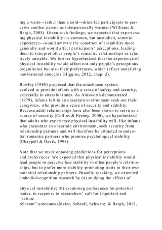 ing a warm—rather than a cold—drink led participants to per-
ceive another person as interpersonally warmer (Williams &
Bargh, 2008). Given such findings, we expected that experienc-
ing physical instability—a common, but unstudied, somatic
experience—would activate the construct of instability more
generally and would affect participants’ perceptions, leading
them to interpret other people’s romantic relationships as rela-
tively unstable. We further hypothesized that the experience of
physical instability would affect not only people’s perceptions
(cognitions) but also their preferences, which reflect underlying
motivational concerns (Higgins, 2012, chap. 2).
Bowlby (1988) proposed that the attachment system
evolved to provide infants with a sense of safety and security,
especially in stressful times. As Ainsworth demonstrated
(1979), infants left in an uncertain environment seek out their
caregivers, who provide a sense of security and stability.
Because adult relationships have also been shown to serve as a
source of security (Collins & Feeney, 2000), we hypothesized
that adults who experience physical instability will, like infants
who encounter an uncertain environment, seek security from
relationship partners and will therefore be attracted to poten-
tial romantic partners who promise psychological stability
(Chappell & Davis, 1998).
Note that we made opposing predictions for perceptions
and preferences: We expected that physical instability would
lead people to perceive less stability in other people’s relation-
ships, but to prefer more stability-promoting traits in their own
potential relationship partners. Broadly speaking, we extended
embodied-cognition research by (a) studying the effects of
physical instability; (b) examining preferences for potential
mates, in response to researchers’ call for important and
“action-
relevant” outcomes (Meier, Schnall, Schwarz, & Bargh, 2012,
 