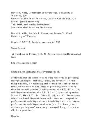David R. Kille, Department of Psychology, University of
Waterloo, 200
University Ave. West, Waterloo, Ontario, Canada N2L 3G1
E-mail: [email protected]
Tall, Dark, and Stable: Embodiment
Motivates Mate Selection Preferences
David R. Kille, Amanda L. Forest, and Joanne V. Wood
University of Waterloo
Received 3/27/12; Revision accepted 6/17/12
Short Report
at OhioLink on February 14, 2013pss.sagepub.comDownloaded
from
http://pss.sagepub.com/
Embodiment Motivates Mate Preferences 113
confirmed that the stability traits were perceived as providing
more psychological stability, safety, and security (1 = rela-
tively unstable, 9 = relatively stable) than the stability-neutral
traits, which were, in turn, rated as providing more stability
than the instability traits (stability traits: M = 8.23, SD = 1.30;
stability-neutral traits: M = 7.51, SD = 1.31; instability traits:
M = 4.50, SD = 1.67), F(1, 26) = 101.81, p < .001. We reverse-
scored the instability-trait items and created two composites:
preference for stability traits (vs. instability traits; α = .50) and
preference for stability-neutral traits (α = .65). Finally, we
assessed participants’ moods (e.g., annoyed, happy; 1 = not at
all, 9 = a great deal).
Results
 