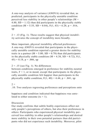 A one-way analysis of variance (ANOVA) revealed that, as
predicted, participants in the physically unstable condition
perceived less stability in other people’s relationships (M =
4.80, SD = 1.12) than did participants in the physically stable
condition (M = 5.55, SD = 0.84), F(1, 43) = 6.28, p = .016,
ηp
2 = .13 (Fig. 1). These results suggest that physical instabil-
ity activates the concept of instability more broadly.
More important, physical instability affected preferences:
A one-way ANOVA revealed that participants in the physi-
cally unstable condition reported a greater desire for stability
traits in a partner (M = 5.00, SD = 0.78) than did participants
in the physically stable condition (M = 4.38, SD = 0.72), F(1,
45) = 8.18, p = .006, ηp
2 = .15 (see Fig. 1). No differences
between conditions emerged in preference for stability-neutral
traits, F < 1, or in mood, except that participants in the physi-
cally unstable condition felt happier than participants in the
physically stable condition, F(1, 40) = 4.44, p = .041, ηp
2 =
.10. Two analyses regressing preferences and perceptions onto
happiness and condition indicated that happiness was unre-
lated to either outcome (ts < 1).
Discussion
Our study confirms that subtle bodily experiences affect not
only people’s perceptions of others, but also their preferences in
others: Participants who experienced physical instability per-
ceived less stability in other people’s relationships and desired
more stability in their own potential partners than did partici-
pants who did not experience such instability. Moreover, pilot
 