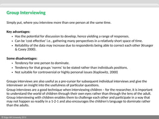 © Edge Hill University 2013
Group Interviewing
Simply put, where you interview more than one person at the same time.
Key advantages:
• Has the potential for discussion to develop, hence yielding a range of responses.
• Can be ‘cost effective’ i.e., gathering many perspectives in a relatively short space of time.
• Reliability of the data may increase due to respondents being able to correct each other (Krueger
& Casey 2000).
Some disadvantages:
• Tendency for one person to dominate.
• Tendency for that groups ‘norms’ to be stated rather than individuals positions.
• Not suitable for controversial or highly personal issues (Kaplowitz, 2000)
Groups interviews are also useful as a pre-cursor for subsequent individual interviews and give the
interviewer an insight into the usefulness of particular questions.
Group interviews are a good technique when interviewing children – for the researcher, it is important
to understand the world of children through their own eyes rather than through the lens of the adult.
Group interviewing with children enables them to challenge each other and participate in a way that
may not happen so readily in a 1-2-1 and also encourages the children's language to dominate rather
than the adults.
 